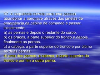 57. A seqüência correta para uma pessoa57. A seqüência correta para uma pessoa
abandonar a aeronave através das janelas deabandonar a aeronave através das janelas de
emergência da cabine de comando é passar,emergência da cabine de comando é passar,
inicialmente:inicialmente:
a) as pernas e depois o restante do corpo.a) as pernas e depois o restante do corpo.
b) os braços, a parte superior do tronco e depoisb) os braços, a parte superior do tronco e depois
finalmente as pernas.finalmente as pernas.
c) a cabeça, a parte superior do tronco e por últimoc) a cabeça, a parte superior do tronco e por último
as duas pernas.as duas pernas.
d) uma das pernas, a cabeça, a parte superior dod) uma das pernas, a cabeça, a parte superior do
tronco e por fim a outra perna.tronco e por fim a outra perna.
 