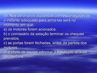 58. Nas aeronaves equipadas com escorregadeiras,58. Nas aeronaves equipadas com escorregadeiras,
o instante adequado para armá-las será noo instante adequado para armá-las será no
momento em que:momento em que:
a) os motores forem acionados.a) os motores forem acionados.
b) o comissário da estação terminar os chequesb) o comissário da estação terminar os cheques
previstos.previstos.
c) as portas forem fechadas, antes da partida dosc) as portas forem fechadas, antes da partida dos
motores.motores.
d) o chefe de equipe informar a tripulação atravésd) o chefe de equipe informar a tripulação através
do interfone.do interfone.
 