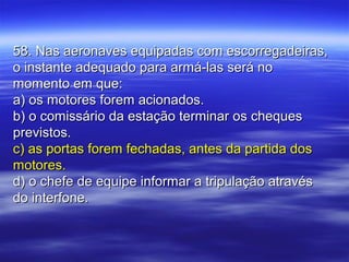 58. Nas aeronaves equipadas com escorregadeiras,58. Nas aeronaves equipadas com escorregadeiras,
o instante adequado para armá-las será noo instante adequado para armá-las será no
momento em que:momento em que:
a) os motores forem acionados.a) os motores forem acionados.
b) o comissário da estação terminar os chequesb) o comissário da estação terminar os cheques
previstos.previstos.
c) as portas forem fechadas, antes da partida dosc) as portas forem fechadas, antes da partida dos
motores.motores.
d) o chefe de equipe informar a tripulação atravésd) o chefe de equipe informar a tripulação através
do interfone.do interfone.
 