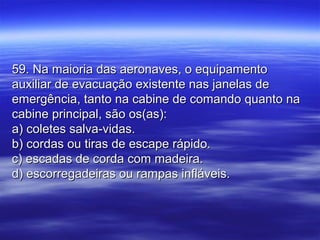 59. Na maioria das aeronaves, o equipamento59. Na maioria das aeronaves, o equipamento
auxiliar de evacuação existente nas janelas deauxiliar de evacuação existente nas janelas de
emergência, tanto na cabine de comando quanto naemergência, tanto na cabine de comando quanto na
cabine principal, são os(as):cabine principal, são os(as):
a) coletes salva-vidas.a) coletes salva-vidas.
b) cordas ou tiras de escape rápido.b) cordas ou tiras de escape rápido.
c) escadas de corda com madeira.c) escadas de corda com madeira.
d) escorregadeiras ou rampas infláveis.d) escorregadeiras ou rampas infláveis.
 