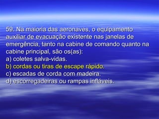 59. Na maioria das aeronaves, o equipamento59. Na maioria das aeronaves, o equipamento
auxiliar de evacuação existente nas janelas deauxiliar de evacuação existente nas janelas de
emergência, tanto na cabine de comando quanto naemergência, tanto na cabine de comando quanto na
cabine principal, são os(as):cabine principal, são os(as):
a) coletes salva-vidas.a) coletes salva-vidas.
b) cordas ou tiras de escape rápido.b) cordas ou tiras de escape rápido.
c) escadas de corda com madeira.c) escadas de corda com madeira.
d) escorregadeiras ou rampas infláveis.d) escorregadeiras ou rampas infláveis.
 