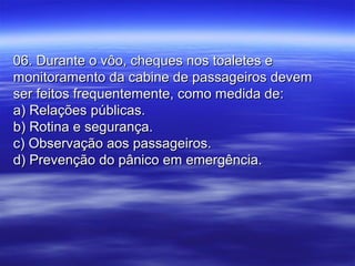 06. Durante o vôo, cheques nos toaletes e06. Durante o vôo, cheques nos toaletes e
monitoramento da cabine de passageiros devemmonitoramento da cabine de passageiros devem
ser feitos frequentemente, como medida de:ser feitos frequentemente, como medida de:
a) Relações públicas.a) Relações públicas.
b) Rotina e segurança.b) Rotina e segurança.
c) Observação aos passageiros.c) Observação aos passageiros.
d) Prevenção do pânico em emergência.d) Prevenção do pânico em emergência.
 