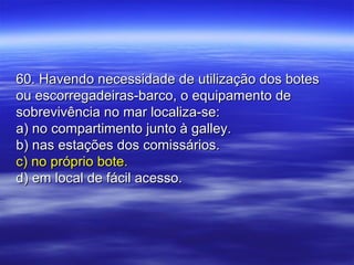 60. Havendo necessidade de utilização dos botes60. Havendo necessidade de utilização dos botes
ou escorregadeiras-barco, o equipamento deou escorregadeiras-barco, o equipamento de
sobrevivência no mar localiza-se:sobrevivência no mar localiza-se:
a) no compartimento junto à galley.a) no compartimento junto à galley.
b) nas estações dos comissários.b) nas estações dos comissários.
c) no próprio bote.c) no próprio bote.
d) em local de fácil acesso.d) em local de fácil acesso.
 