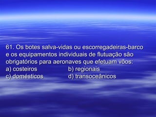 61. Os botes salva-vidas ou escorregadeiras-barco61. Os botes salva-vidas ou escorregadeiras-barco
e os equipamentos individuais de flutuação sãoe os equipamentos individuais de flutuação são
obrigatórios para aeronaves que efetuam vôos:obrigatórios para aeronaves que efetuam vôos:
a) costeirosa) costeiros b) regionaisb) regionais
c) domésticosc) domésticos d) transoceânicosd) transoceânicos
 