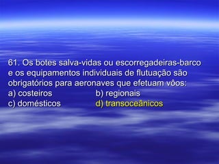 61. Os botes salva-vidas ou escorregadeiras-barco61. Os botes salva-vidas ou escorregadeiras-barco
e os equipamentos individuais de flutuação sãoe os equipamentos individuais de flutuação são
obrigatórios para aeronaves que efetuam vôos:obrigatórios para aeronaves que efetuam vôos:
a) costeirosa) costeiros b) regionaisb) regionais
c) domésticosc) domésticos d) transoceânicosd) transoceânicos
 