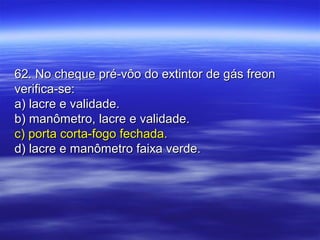 62. No cheque pré-vôo do extintor de gás freon62. No cheque pré-vôo do extintor de gás freon
verifica-se:verifica-se:
a) lacre e validade.a) lacre e validade.
b) manômetro, lacre e validade.b) manômetro, lacre e validade.
c) porta corta-fogo fechada.c) porta corta-fogo fechada.
d) lacre e manômetro faixa verde.d) lacre e manômetro faixa verde.
 