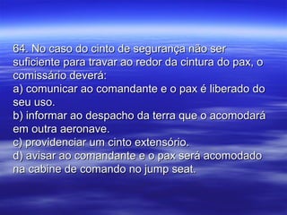 64. No caso do cinto de segurança não ser64. No caso do cinto de segurança não ser
suficiente para travar ao redor da cintura do pax, osuficiente para travar ao redor da cintura do pax, o
comissário deverá:comissário deverá:
a) comunicar ao comandante e o pax é liberado doa) comunicar ao comandante e o pax é liberado do
seu uso.seu uso.
b) informar ao despacho da terra que o acomodaráb) informar ao despacho da terra que o acomodará
em outra aeronave.em outra aeronave.
c) providenciar um cinto extensório.c) providenciar um cinto extensório.
d) avisar ao comandante e o pax será acomodadod) avisar ao comandante e o pax será acomodado
na cabine de comando no jump seat.na cabine de comando no jump seat.
 