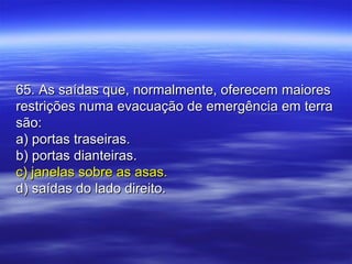 65. As saídas que, normalmente, oferecem maiores65. As saídas que, normalmente, oferecem maiores
restrições numa evacuação de emergência em terrarestrições numa evacuação de emergência em terra
são:são:
a) portas traseiras.a) portas traseiras.
b) portas dianteiras.b) portas dianteiras.
c) janelas sobre as asas.c) janelas sobre as asas.
d) saídas do lado direito.d) saídas do lado direito.
 