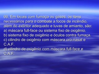 66. Em locais com fumaça ou gases, os itens66. Em locais com fumaça ou gases, os itens
necessários para o combate a focos de incêndio,necessários para o combate a focos de incêndio,
além do extintor adequado e luvas de amianto, são:além do extintor adequado e luvas de amianto, são:
a) máscara full-face ou sistema fixo de oxigênio.a) máscara full-face ou sistema fixo de oxigênio.
b) sistema fixo de oxigênio e óculos contra fumaça.b) sistema fixo de oxigênio e óculos contra fumaça.
c) cilindro de oxigênio com máscara oro-nasal ec) cilindro de oxigênio com máscara oro-nasal e
C.A.F.C.A.F.
d) cilindro de oxigênio com máscara full-face ed) cilindro de oxigênio com máscara full-face e
C.A.F.C.A.F.
 
