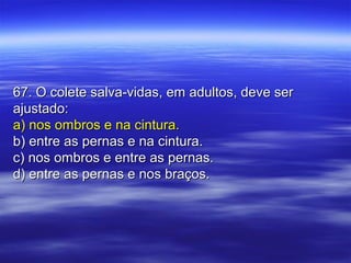 67. O colete salva-vidas, em adultos, deve ser67. O colete salva-vidas, em adultos, deve ser
ajustado:ajustado:
a) nos ombros e na cintura.a) nos ombros e na cintura.
b) entre as pernas e na cintura.b) entre as pernas e na cintura.
c) nos ombros e entre as pernas.c) nos ombros e entre as pernas.
d) entre as pernas e nos braços.d) entre as pernas e nos braços.
 