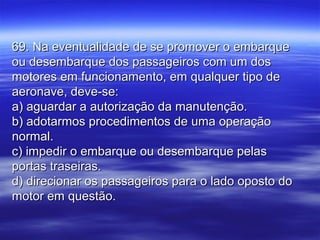 69. Na eventualidade de se promover o embarque69. Na eventualidade de se promover o embarque
ou desembarque dos passageiros com um dosou desembarque dos passageiros com um dos
motores em funcionamento, em qualquer tipo demotores em funcionamento, em qualquer tipo de
aeronave, deve-se:aeronave, deve-se:
a) aguardar a autorização da manutenção.a) aguardar a autorização da manutenção.
b) adotarmos procedimentos de uma operaçãob) adotarmos procedimentos de uma operação
normal.normal.
c) impedir o embarque ou desembarque pelasc) impedir o embarque ou desembarque pelas
portas traseiras.portas traseiras.
d) direcionar os passageiros para o lado oposto dod) direcionar os passageiros para o lado oposto do
motor em questão.motor em questão.
 