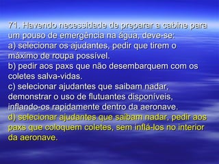 71. Havendo necessidade de preparar a cabine para71. Havendo necessidade de preparar a cabine para
um pouso de emergência na água, deve-se:um pouso de emergência na água, deve-se:
a) selecionar os ajudantes, pedir que tirem oa) selecionar os ajudantes, pedir que tirem o
máximo de roupa possível.máximo de roupa possível.
b) pedir aos paxs que não desembarquem com osb) pedir aos paxs que não desembarquem com os
coletes salva-vidas.coletes salva-vidas.
c) selecionar ajudantes que saibam nadar,c) selecionar ajudantes que saibam nadar,
demonstrar o uso de flutuantes disponíveis,demonstrar o uso de flutuantes disponíveis,
inflando-os rapidamente dentro da aeronave.inflando-os rapidamente dentro da aeronave.
d) selecionar ajudantes que saibam nadar, pedir aosd) selecionar ajudantes que saibam nadar, pedir aos
paxs que coloquem coletes, sem inflá-los no interiorpaxs que coloquem coletes, sem inflá-los no interior
da aeronave.da aeronave.
 