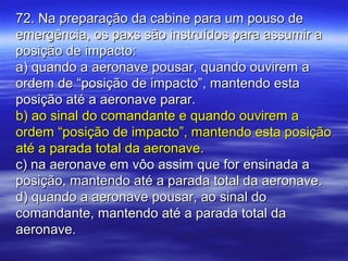 72. Na preparação da cabine para um pouso de72. Na preparação da cabine para um pouso de
emergência, os paxs são instruídos para assumir aemergência, os paxs são instruídos para assumir a
posição de impacto:posição de impacto:
a) quando a aeronave pousar, quando ouvirem aa) quando a aeronave pousar, quando ouvirem a
ordem de “posição de impacto”, mantendo estaordem de “posição de impacto”, mantendo esta
posição até a aeronave parar.posição até a aeronave parar.
b) ao sinal do comandante e quando ouvirem ab) ao sinal do comandante e quando ouvirem a
ordem “posição de impacto”, mantendo esta posiçãoordem “posição de impacto”, mantendo esta posição
até a parada total da aeronave.até a parada total da aeronave.
c) na aeronave em vôo assim que for ensinada ac) na aeronave em vôo assim que for ensinada a
posição, mantendo até a parada total da aeronave.posição, mantendo até a parada total da aeronave.
d) quando a aeronave pousar, ao sinal dod) quando a aeronave pousar, ao sinal do
comandante, mantendo até a parada total dacomandante, mantendo até a parada total da
aeronave.aeronave.
 