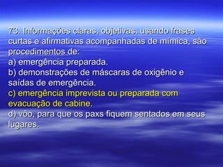 73. Informações claras, objetivas, usando frases73. Informações claras, objetivas, usando frases
curtas e afirmativas acompanhadas de mímica, sãocurtas e afirmativas acompanhadas de mímica, são
procedimentos de:procedimentos de:
a) emergência preparada.a) emergência preparada.
b) demonstrações de máscaras de oxigênio eb) demonstrações de máscaras de oxigênio e
saídas de emergência.saídas de emergência.
c) emergência imprevista ou preparada comc) emergência imprevista ou preparada com
evacuação de cabine.evacuação de cabine.
d) vôo, para que os paxs fiquem sentados em seusd) vôo, para que os paxs fiquem sentados em seus
lugares.lugares.
 