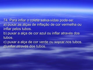 74. Para inflar o colete salva-vidas pode-se:74. Para inflar o colete salva-vidas pode-se:
a) puxar as alças de inflação de cor vermelha oua) puxar as alças de inflação de cor vermelha ou
inflar pelos tubos.inflar pelos tubos.
b) puxar a alça de cor azul ou inflar através dosb) puxar a alça de cor azul ou inflar através dos
tubos.tubos.
c) puxar a alça de cor verde ou soprar nos tubos.c) puxar a alça de cor verde ou soprar nos tubos.
d) inflar através dos tubos.d) inflar através dos tubos.
 