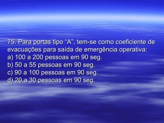 75. Para portas tipo “A”, tem-se como coeficiente de75. Para portas tipo “A”, tem-se como coeficiente de
evacuações para saída de emergência operativa:evacuações para saída de emergência operativa:
a) 100 a 200 pessoas em 90 seg.a) 100 a 200 pessoas em 90 seg.
b) 50 a 55 pessoas em 90 seg.b) 50 a 55 pessoas em 90 seg.
c) 90 a 100 pessoas em 90 seg.c) 90 a 100 pessoas em 90 seg.
d) 20 a 30 pessoas em 90 seg.d) 20 a 30 pessoas em 90 seg.
 
