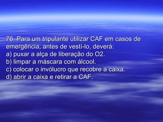 76. Para um tripulante utilizar CAF em casos de76. Para um tripulante utilizar CAF em casos de
emergência, antes de vestí-lo, deverá:emergência, antes de vestí-lo, deverá:
a) puxar a alça de liberação do O2.a) puxar a alça de liberação do O2.
b) limpar a máscara com álcool.b) limpar a máscara com álcool.
c) colocar o invólucro que recobre a caixa.c) colocar o invólucro que recobre a caixa.
d) abrir a caixa e retirar a CAF.d) abrir a caixa e retirar a CAF.
 