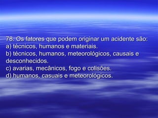 78. Os fatores que podem originar um acidente são:78. Os fatores que podem originar um acidente são:
a) técnicos, humanos e materiais.a) técnicos, humanos e materiais.
b) técnicos, humanos, meteorológicos, causais eb) técnicos, humanos, meteorológicos, causais e
desconhecidos.desconhecidos.
c) avarias, mecânicos, fogo e colisões.c) avarias, mecânicos, fogo e colisões.
d) humanos, casuais e meteorológicos.d) humanos, casuais e meteorológicos.
 