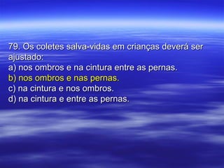 79. Os coletes salva-vidas em crianças deverá ser79. Os coletes salva-vidas em crianças deverá ser
ajustado:ajustado:
a) nos ombros e na cintura entre as pernas.a) nos ombros e na cintura entre as pernas.
b) nos ombros e nas pernas.b) nos ombros e nas pernas.
c) na cintura e nos ombros.c) na cintura e nos ombros.
d) na cintura e entre as pernas.d) na cintura e entre as pernas.
 