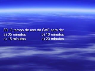 80. O tempo de uso da CAF será de:80. O tempo de uso da CAF será de:
a) 05 minutosa) 05 minutos b) 10 minutosb) 10 minutos
c) 15 minutosc) 15 minutos d) 20 minutosd) 20 minutos
 