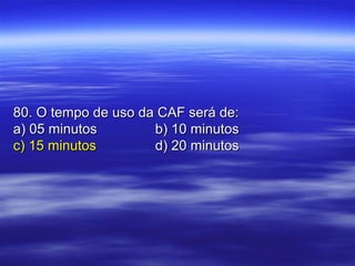 80. O tempo de uso da CAF será de:80. O tempo de uso da CAF será de:
a) 05 minutosa) 05 minutos b) 10 minutosb) 10 minutos
c) 15 minutosc) 15 minutos d) 20 minutosd) 20 minutos
 