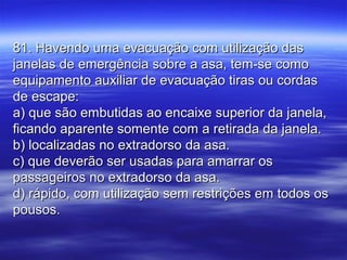 81. Havendo uma evacuação com utilização das81. Havendo uma evacuação com utilização das
janelas de emergência sobre a asa, tem-se comojanelas de emergência sobre a asa, tem-se como
equipamento auxiliar de evacuação tiras ou cordasequipamento auxiliar de evacuação tiras ou cordas
de escape:de escape:
a) que são embutidas ao encaixe superior da janela,a) que são embutidas ao encaixe superior da janela,
ficando aparente somente com a retirada da janela.ficando aparente somente com a retirada da janela.
b) localizadas no extradorso da asa.b) localizadas no extradorso da asa.
c) que deverão ser usadas para amarrar osc) que deverão ser usadas para amarrar os
passageiros no extradorso da asa.passageiros no extradorso da asa.
d) rápido, com utilização sem restrições em todos osd) rápido, com utilização sem restrições em todos os
pousos.pousos.
 