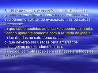 81. Havendo uma evacuação com utilização das81. Havendo uma evacuação com utilização das
janelas de emergência sobre a asa, tem-se comojanelas de emergência sobre a asa, tem-se como
equipamento auxiliar de evacuação tiras ou cordasequipamento auxiliar de evacuação tiras ou cordas
de escape:de escape:
a) que são embutidas ao encaixe superior da janela,a) que são embutidas ao encaixe superior da janela,
ficando aparente somente com a retirada da janela.ficando aparente somente com a retirada da janela.
b) localizadas no extradorso da asa.b) localizadas no extradorso da asa.
c) que deverão ser usadas para amarrar osc) que deverão ser usadas para amarrar os
passageiros no extradorso da asa.passageiros no extradorso da asa.
d) rápido, com utilização sem restrições em todos osd) rápido, com utilização sem restrições em todos os
pousos.pousos.
 