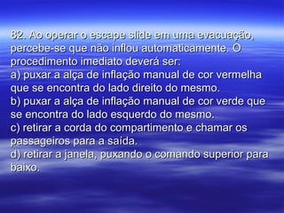 82. Ao operar o escape slide em uma evacuação,82. Ao operar o escape slide em uma evacuação,
percebe-se que não inflou automaticamente. Opercebe-se que não inflou automaticamente. O
procedimento imediato deverá ser:procedimento imediato deverá ser:
a) puxar a alça de inflação manual de cor vermelhaa) puxar a alça de inflação manual de cor vermelha
que se encontra do lado direito do mesmo.que se encontra do lado direito do mesmo.
b) puxar a alça de inflação manual de cor verde queb) puxar a alça de inflação manual de cor verde que
se encontra do lado esquerdo do mesmo.se encontra do lado esquerdo do mesmo.
c) retirar a corda do compartimento e chamar osc) retirar a corda do compartimento e chamar os
passageiros para a saída.passageiros para a saída.
d) retirar a janela, puxando o comando superior parad) retirar a janela, puxando o comando superior para
baixo.baixo.
 