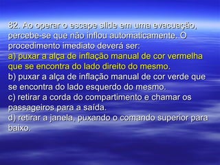 82. Ao operar o escape slide em uma evacuação,82. Ao operar o escape slide em uma evacuação,
percebe-se que não inflou automaticamente. Opercebe-se que não inflou automaticamente. O
procedimento imediato deverá ser:procedimento imediato deverá ser:
a) puxar a alça de inflação manual de cor vermelhaa) puxar a alça de inflação manual de cor vermelha
que se encontra do lado direito do mesmo.que se encontra do lado direito do mesmo.
b) puxar a alça de inflação manual de cor verde queb) puxar a alça de inflação manual de cor verde que
se encontra do lado esquerdo do mesmo.se encontra do lado esquerdo do mesmo.
c) retirar a corda do compartimento e chamar osc) retirar a corda do compartimento e chamar os
passageiros para a saída.passageiros para a saída.
d) retirar a janela, puxando o comando superior parad) retirar a janela, puxando o comando superior para
baixo.baixo.
 