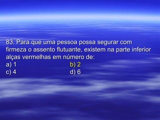 83. Para que uma pessoa possa segurar com83. Para que uma pessoa possa segurar com
firmeza o assento flutuante, existem na parte inferiorfirmeza o assento flutuante, existem na parte inferior
alças vermelhas em número de:alças vermelhas em número de:
a) 1a) 1 b) 2b) 2
c) 4c) 4 d) 6d) 6
 