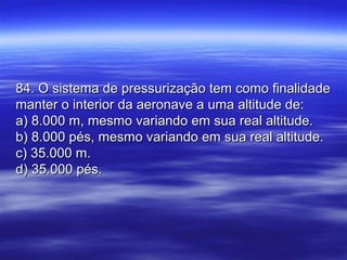 84. O sistema de pressurização tem como finalidade84. O sistema de pressurização tem como finalidade
manter o interior da aeronave a uma altitude de:manter o interior da aeronave a uma altitude de:
a) 8.000 m, mesmo variando em sua real altitude.a) 8.000 m, mesmo variando em sua real altitude.
b) 8.000 pés, mesmo variando em sua real altitude.b) 8.000 pés, mesmo variando em sua real altitude.
c) 35.000 m.c) 35.000 m.
d) 35.000 pés.d) 35.000 pés.
 