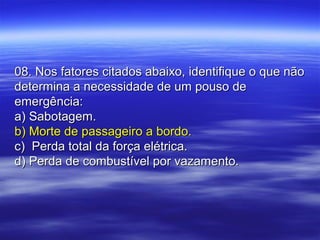 08. Nos fatores citados abaixo, identifique o que não08. Nos fatores citados abaixo, identifique o que não
determina a necessidade de um pouso dedetermina a necessidade de um pouso de
emergência:emergência:
a) Sabotagem.a) Sabotagem.
b) Morte de passageiro a bordo.b) Morte de passageiro a bordo.
c) Perda total da força elétrica.c) Perda total da força elétrica.
d) Perda de combustível por vazamento.d) Perda de combustível por vazamento.
 