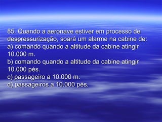 85. Quando a aeronave estiver em processo de85. Quando a aeronave estiver em processo de
despressurização, soará um alarme na cabine de:despressurização, soará um alarme na cabine de:
a) comando quando a altitude da cabine atingira) comando quando a altitude da cabine atingir
10.000 m.10.000 m.
b) comando quando a altitude da cabine atingirb) comando quando a altitude da cabine atingir
10.000 pés.10.000 pés.
c) passageiro a 10.000 m.c) passageiro a 10.000 m.
d) passageiros a 10.000 pés.d) passageiros a 10.000 pés.
 