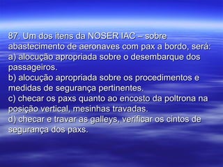 87. Um dos itens da NOSER IAC – sobre87. Um dos itens da NOSER IAC – sobre
abastecimento de aeronaves com pax a bordo, será:abastecimento de aeronaves com pax a bordo, será:
a) alocução apropriada sobre o desembarque dosa) alocução apropriada sobre o desembarque dos
passageiros.passageiros.
b) alocução apropriada sobre os procedimentos eb) alocução apropriada sobre os procedimentos e
medidas de segurança pertinentes.medidas de segurança pertinentes.
c) checar os paxs quanto ao encosto da poltrona nac) checar os paxs quanto ao encosto da poltrona na
posição vertical, mesinhas travadas.posição vertical, mesinhas travadas.
d) checar e travar as galleys, verificar os cintos ded) checar e travar as galleys, verificar os cintos de
segurança dos paxs.segurança dos paxs.
 