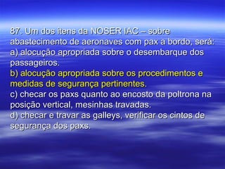 87. Um dos itens da NOSER IAC – sobre87. Um dos itens da NOSER IAC – sobre
abastecimento de aeronaves com pax a bordo, será:abastecimento de aeronaves com pax a bordo, será:
a) alocução apropriada sobre o desembarque dosa) alocução apropriada sobre o desembarque dos
passageiros.passageiros.
b) alocução apropriada sobre os procedimentos eb) alocução apropriada sobre os procedimentos e
medidas de segurança pertinentes.medidas de segurança pertinentes.
c) checar os paxs quanto ao encosto da poltrona nac) checar os paxs quanto ao encosto da poltrona na
posição vertical, mesinhas travadas.posição vertical, mesinhas travadas.
d) checar e travar as galleys, verificar os cintos ded) checar e travar as galleys, verificar os cintos de
segurança dos paxs.segurança dos paxs.
 