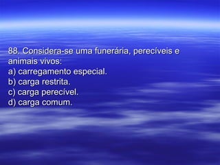 88. Considera-se uma funerária, perecíveis e88. Considera-se uma funerária, perecíveis e
animais vivos:animais vivos:
a) carregamento especial.a) carregamento especial.
b) carga restrita.b) carga restrita.
c) carga perecível.c) carga perecível.
d) carga comum.d) carga comum.
 