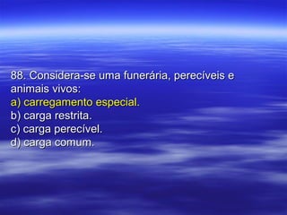 88. Considera-se uma funerária, perecíveis e88. Considera-se uma funerária, perecíveis e
animais vivos:animais vivos:
a) carregamento especial.a) carregamento especial.
b) carga restrita.b) carga restrita.
c) carga perecível.c) carga perecível.
d) carga comum.d) carga comum.
 