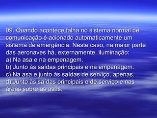 09. Quando acontece falha no sistema normal de09. Quando acontece falha no sistema normal de
comunicação é acionado automaticamente umcomunicação é acionado automaticamente um
sistema de emergência. Neste caso, na maior partesistema de emergência. Neste caso, na maior parte
das aeronaves há, externamente, iluminação:das aeronaves há, externamente, iluminação:
a) Na asa e na empenagem.a) Na asa e na empenagem.
b) Junto às saídas principais e na empenagem.b) Junto às saídas principais e na empenagem.
c) Na asa e junto às saídas de serviço, apenas.c) Na asa e junto às saídas de serviço, apenas.
d) Junto às saídas principais e de serviço e nasd) Junto às saídas principais e de serviço e nas
áreas sobre as asas.áreas sobre as asas.
 