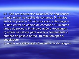 91. São procedimentos rotineiros de segurança:91. São procedimentos rotineiros de segurança:
a) não entrar na cabine de comando 5 minutosa) não entrar na cabine de comando 5 minutos
antes do pouso e 10 minutos após a decolagem.antes do pouso e 10 minutos após a decolagem.
b) não entrar na cabine de comando 10 minutosb) não entrar na cabine de comando 10 minutos
antes do pouso e 5 minutos após a decolagem.antes do pouso e 5 minutos após a decolagem.
c) entrar na cabine para avisar o comandante oc) entrar na cabine para avisar o comandante o
número de paxs a bordo, 10 minutos após anúmero de paxs a bordo, 10 minutos após a
decolagem.decolagem.
d) entrar na cabine após 5 minutos da decolagem.d) entrar na cabine após 5 minutos da decolagem.
 
