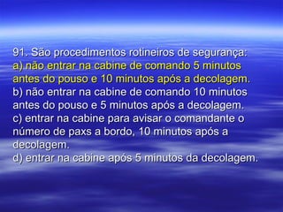 91. São procedimentos rotineiros de segurança:91. São procedimentos rotineiros de segurança:
a) não entrar na cabine de comando 5 minutosa) não entrar na cabine de comando 5 minutos
antes do pouso e 10 minutos após a decolagem.antes do pouso e 10 minutos após a decolagem.
b) não entrar na cabine de comando 10 minutosb) não entrar na cabine de comando 10 minutos
antes do pouso e 5 minutos após a decolagem.antes do pouso e 5 minutos após a decolagem.
c) entrar na cabine para avisar o comandante oc) entrar na cabine para avisar o comandante o
número de paxs a bordo, 10 minutos após anúmero de paxs a bordo, 10 minutos após a
decolagem.decolagem.
d) entrar na cabine após 5 minutos da decolagem.d) entrar na cabine após 5 minutos da decolagem.
 