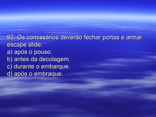92. Os comissários deverão fechar portas e armar92. Os comissários deverão fechar portas e armar
escape slide:escape slide:
a) após o pouso.a) após o pouso.
b) antes da decolagem.b) antes da decolagem.
c) durante o embarque.c) durante o embarque.
d) após o embraque.d) após o embraque.
 