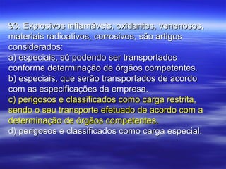 93. Explosivos inflamáveis, oxidantes, venenosos,93. Explosivos inflamáveis, oxidantes, venenosos,
materiais radioativos, corrosivos, são artigosmateriais radioativos, corrosivos, são artigos
considerados:considerados:
a) especiais, só podendo ser transportadosa) especiais, só podendo ser transportados
conforme determinação de órgãos competentes.conforme determinação de órgãos competentes.
b) especiais, que serão transportados de acordob) especiais, que serão transportados de acordo
com as especificações da empresa.com as especificações da empresa.
c) perigosos e classificados como carga restrita,c) perigosos e classificados como carga restrita,
sendo o seu transporte efetuado de acordo com asendo o seu transporte efetuado de acordo com a
determinação de órgãos competentes.determinação de órgãos competentes.
d) perigosos e classificados como carga especial.d) perigosos e classificados como carga especial.
 