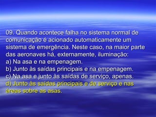 09. Quando acontece falha no sistema normal de09. Quando acontece falha no sistema normal de
comunicação é acionado automaticamente umcomunicação é acionado automaticamente um
sistema de emergência. Neste caso, na maior partesistema de emergência. Neste caso, na maior parte
das aeronaves há, externamente, iluminação:das aeronaves há, externamente, iluminação:
a) Na asa e na empenagem.a) Na asa e na empenagem.
b) Junto às saídas principais e na empenagem.b) Junto às saídas principais e na empenagem.
c) Na asa e junto às saídas de serviço, apenas.c) Na asa e junto às saídas de serviço, apenas.
d) Junto às saídas principais e de serviço e nasd) Junto às saídas principais e de serviço e nas
áreas sobre as asas.áreas sobre as asas.
 