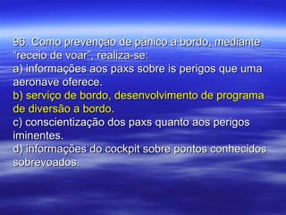 96. Como prevenção de pânico a bordo, mediante96. Como prevenção de pânico a bordo, mediante
“receio de voar”, realiza-se:“receio de voar”, realiza-se:
a) informações aos paxs sobre is perigos que umaa) informações aos paxs sobre is perigos que uma
aeronave oferece.aeronave oferece.
b) serviço de bordo, desenvolvimento de programab) serviço de bordo, desenvolvimento de programa
de diversão a bordo.de diversão a bordo.
c) conscientização dos paxs quanto aos perigosc) conscientização dos paxs quanto aos perigos
iminentes.iminentes.
d) informações do cockpit sobre pontos conhecidosd) informações do cockpit sobre pontos conhecidos
sobrevoados.sobrevoados.
 