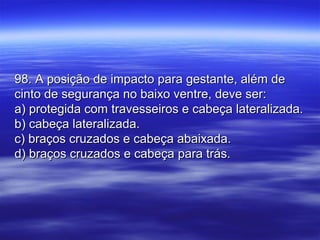 98. A posição de impacto para gestante, além de98. A posição de impacto para gestante, além de
cinto de segurança no baixo ventre, deve ser:cinto de segurança no baixo ventre, deve ser:
a) protegida com travesseiros e cabeça lateralizada.a) protegida com travesseiros e cabeça lateralizada.
b) cabeça lateralizada.b) cabeça lateralizada.
c) braços cruzados e cabeça abaixada.c) braços cruzados e cabeça abaixada.
d) braços cruzados e cabeça para trás.d) braços cruzados e cabeça para trás.
 