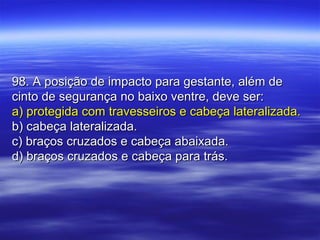 98. A posição de impacto para gestante, além de98. A posição de impacto para gestante, além de
cinto de segurança no baixo ventre, deve ser:cinto de segurança no baixo ventre, deve ser:
a) protegida com travesseiros e cabeça lateralizada.a) protegida com travesseiros e cabeça lateralizada.
b) cabeça lateralizada.b) cabeça lateralizada.
c) braços cruzados e cabeça abaixada.c) braços cruzados e cabeça abaixada.
d) braços cruzados e cabeça para trás.d) braços cruzados e cabeça para trás.
 