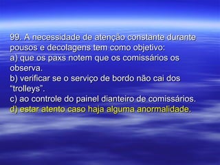 99. A necessidade de atenção constante durante99. A necessidade de atenção constante durante
pousos e decolagens tem como objetivo:pousos e decolagens tem como objetivo:
a) que os paxs notem que os comissários osa) que os paxs notem que os comissários os
observa.observa.
b) verificar se o serviço de bordo não cai dosb) verificar se o serviço de bordo não cai dos
“trolleys”.“trolleys”.
c) ao controle do painel dianteiro de comissários.c) ao controle do painel dianteiro de comissários.
d) estar atento caso haja alguma anormalidade.d) estar atento caso haja alguma anormalidade.
 