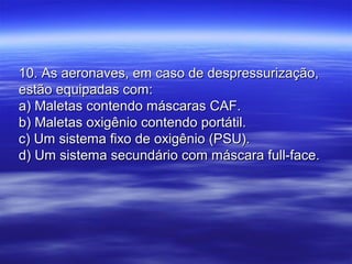 10. As aeronaves, em caso de despressurização,10. As aeronaves, em caso de despressurização,
estão equipadas com:estão equipadas com:
a) Maletas contendo máscaras CAF.a) Maletas contendo máscaras CAF.
b) Maletas oxigênio contendo portátil.b) Maletas oxigênio contendo portátil.
c) Um sistema fixo de oxigênio (PSU).c) Um sistema fixo de oxigênio (PSU).
d) Um sistema secundário com máscara full-face.d) Um sistema secundário com máscara full-face.
 