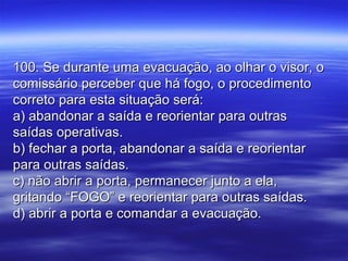 100. Se durante uma evacuação, ao olhar o visor, o100. Se durante uma evacuação, ao olhar o visor, o
comissário perceber que há fogo, o procedimentocomissário perceber que há fogo, o procedimento
correto para esta situação será:correto para esta situação será:
a) abandonar a saída e reorientar para outrasa) abandonar a saída e reorientar para outras
saídas operativas.saídas operativas.
b) fechar a porta, abandonar a saída e reorientarb) fechar a porta, abandonar a saída e reorientar
para outras saídas.para outras saídas.
c) não abrir a porta, permanecer junto a ela,c) não abrir a porta, permanecer junto a ela,
gritando “FOGO” e reorientar para outras saídas.gritando “FOGO” e reorientar para outras saídas.
d) abrir a porta e comandar a evacuação.d) abrir a porta e comandar a evacuação.
 