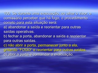 100. Se durante uma evacuação, ao olhar o visor, o100. Se durante uma evacuação, ao olhar o visor, o
comissário perceber que há fogo, o procedimentocomissário perceber que há fogo, o procedimento
correto para esta situação será:correto para esta situação será:
a) abandonar a saída e reorientar para outrasa) abandonar a saída e reorientar para outras
saídas operativas.saídas operativas.
b) fechar a porta, abandonar a saída e reorientarb) fechar a porta, abandonar a saída e reorientar
para outras saídas.para outras saídas.
c) não abrir a porta, permanecer junto a ela,c) não abrir a porta, permanecer junto a ela,
gritando “FOGO” e reorientar para outras saídas.gritando “FOGO” e reorientar para outras saídas.
d) abrir a porta e comandar a evacuação.d) abrir a porta e comandar a evacuação.
 